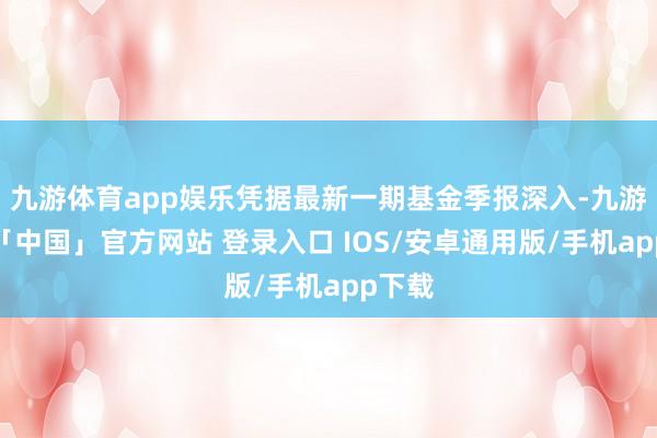 九游体育app娱乐凭据最新一期基金季报深入-九游体育「中国」官方网站 登录入口 IOS/安卓通用版/手机app下载