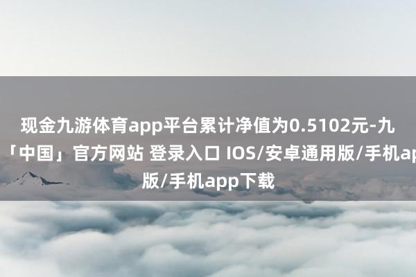 现金九游体育app平台累计净值为0.5102元-九游体育「中国」官方网站 登录入口 IOS/安卓通用版/手机app下载