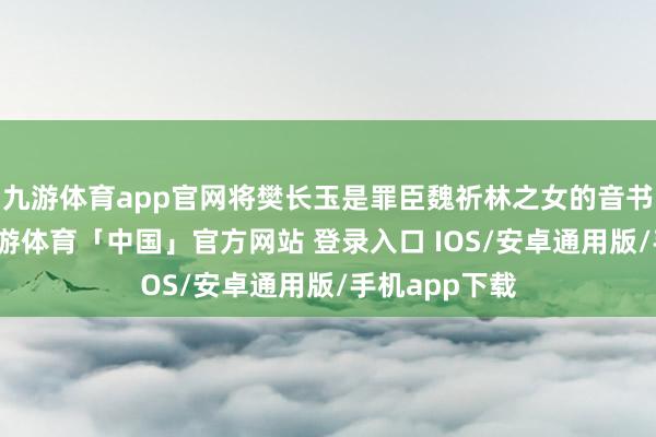 九游体育app官网将樊长玉是罪臣魏祈林之女的音书漫步出去-九游体育「中国」官方网站 登录入口 IOS/安卓通用版/手机app下载