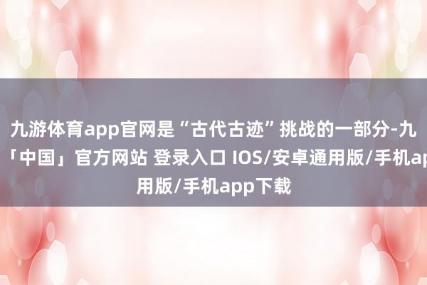 九游体育app官网是“古代古迹”挑战的一部分-九游体育「中国」官方网站 登录入口 IOS/安卓通用版/手机app下载