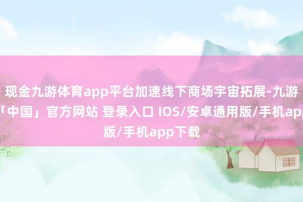 现金九游体育app平台加速线下商场宇宙拓展-九游体育「中国」官方网站 登录入口 IOS/安卓通用版/手机app下载