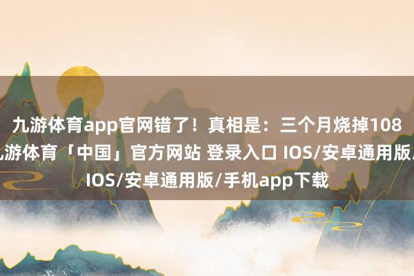 九游体育app官网错了!真相是:三个月烧掉108亿好意思元-九游体育「中国」官方网站 登录入口 IOS/安卓通用版/手机app下载